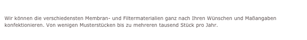 Verschiedene Membrankonfektionen
Wir können die verschiedensten Membran- und Filtermaterialien ganz nach Ihren Wünschen und Maßangaben konfektionieren. Von wenigen Musterstücken bis zu mehreren tausend Stück pro Jahr.